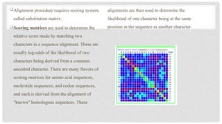 Alignment procedure requires scoring system,
called substitution matrix.
Scoring matrices are used to determine the
relative score made by matching two
characters in a sequence alignment. These are
usually log-odds of the likelihood of two
characters being derived from a common
ancestral character. There are many flavors of
scoring matrices for amino acid sequences,
nucleotide sequences, and codon sequences,
and each is derived from the alignment of
"known" homologous sequences. These
alignments are then used to determine the
likelihood of one character being at the same
position in the sequence as another character.
 