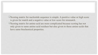Scoring matrix for nucleotide sequence is simple. A positive value or high score
is given for match and a negative value or low score for mismatch.
Scoring matrix for amino acid are more complicated because scoring has not
only given to same amino acid residues but also given to those amino acids that
have same biochemical properties.
 