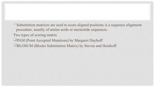 Substitution matrices are used to score aligned positions is a sequence alignment
procedure, usually of amino acids or nucleotide sequences.
Two types of scoring matrix
PAM (Point Accepted Mutations) by Margaret Dayhoff
BLOSUM (Blocks Substitution Matrix) by Steven and Henikoff
 