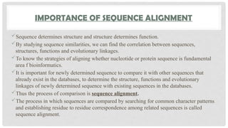 IMPORTANCE OF SEQUENCE ALIGNMENT
Sequence determines structure and structure determines function.
By studying sequence similarities, we can find the correlation between sequences,
structures, functions and evolutionary linkages.
To know the strategies of aligning whether nucleotide or protein sequence is fundamental
area f bioinformatics.
It is important for newly determined sequence to compare it with other sequences that
already exist in the databases, to determine the structure, functions and evolutionary
linkages of newly determined sequence with existing sequences in the databases.
Thus the process of comparison is sequence alignment.
The process in which sequences are compared by searching for common character patterns
and establishing residue to residue correspondence among related sequences is called
sequence alignment.
 