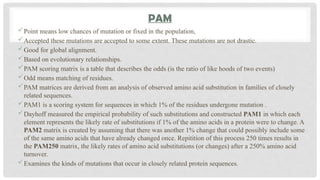 PAM
Point means low chances of mutation or fixed in the population,
Accepted these mutations are accepted to some extent. These mutations are not drastic.
Good for global alignment.
Based on evolutionary relationships.
PAM scoring matrix is a table that describes the odds (is the ratio of like hoods of two events)
Odd means matching of residues.
PAM matrices are derived from an analysis of observed amino acid substitution in families of closely
related sequences.
PAM1 is a scoring system for sequences in which 1% of the residues undergone mutation .
Dayhoff measured the empirical probability of such substitutions and constructed PAM1 in which each
element represents the likely rate of substitutions if 1% of the amino acids in a protein were to change. A
PAM2 matrix is created by assuming that there was another 1% change that could possibly include some
of the same amino acids that have already changed once. Repitition of this process 250 times results in
the PAM250 matrix, the likely rates of amino acid substitutions (or changes) after a 250% amino acid
turnover.
Examines the kinds of mutations that occur in closely related protein sequences.
 