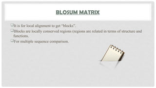 BLOSUM MATRIX
It is for local alignment to get “blocks”.
Blocks are locally conserved regions (regions are related in terms of structure and
functions.
For multiple sequence comparison.
 