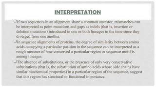 INTERPRETATION
If two sequences in an alignment share a common ancestor, mismatches can
be interpreted as point mutations and gaps as indels (that is, insertion or
deletion mutations) introduced in one or both lineages in the time since they
diverged from one another.
In sequence alignments of proteins, the degree of similarity between amino
acids occupying a particular position in the sequence can be interpreted as a
rough measure of how conserved a particular region or sequence motif is
among lineages.
The absence of substitutions, or the presence of only very conservative
substitutions (that is, the substitution of amino acids whose side chains have
similar biochemical properties) in a particular region of the sequence, suggest
that this region has structural or functional importance.
 