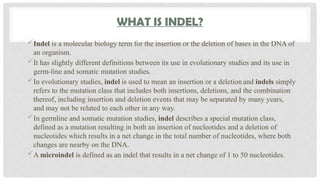 WHAT IS INDEL?
Indel is a molecular biology term for the insertion or the deletion of bases in the DNA of
an organism.
It has slightly different definitions between its use in evolutionary studies and its use in
germ-line and somatic mutation studies.
In evolutionary studies, indel is used to mean an insertion or a deletion and indels simply
refers to the mutation class that includes both insertions, deletions, and the combination
thereof, including insertion and deletion events that may be separated by many years,
and may not be related to each other in any way.
In germline and somatic mutation studies, indel describes a special mutation class,
defined as a mutation resulting in both an insertion of nucleotides and a deletion of
nucleotides which results in a net change in the total number of nucleotides, where both
changes are nearby on the DNA.
A microindel is defined as an indel that results in a net change of 1 to 50 nucleotides.
 