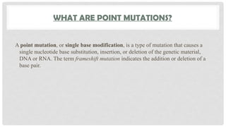 WHAT ARE POINT MUTATIONS?
A point mutation, or single base modification, is a type of mutation that causes a
single nucleotide base substitution, insertion, or deletion of the genetic material,
DNA or RNA. The term frameshift mutation indicates the addition or deletion of a
base pair.
 