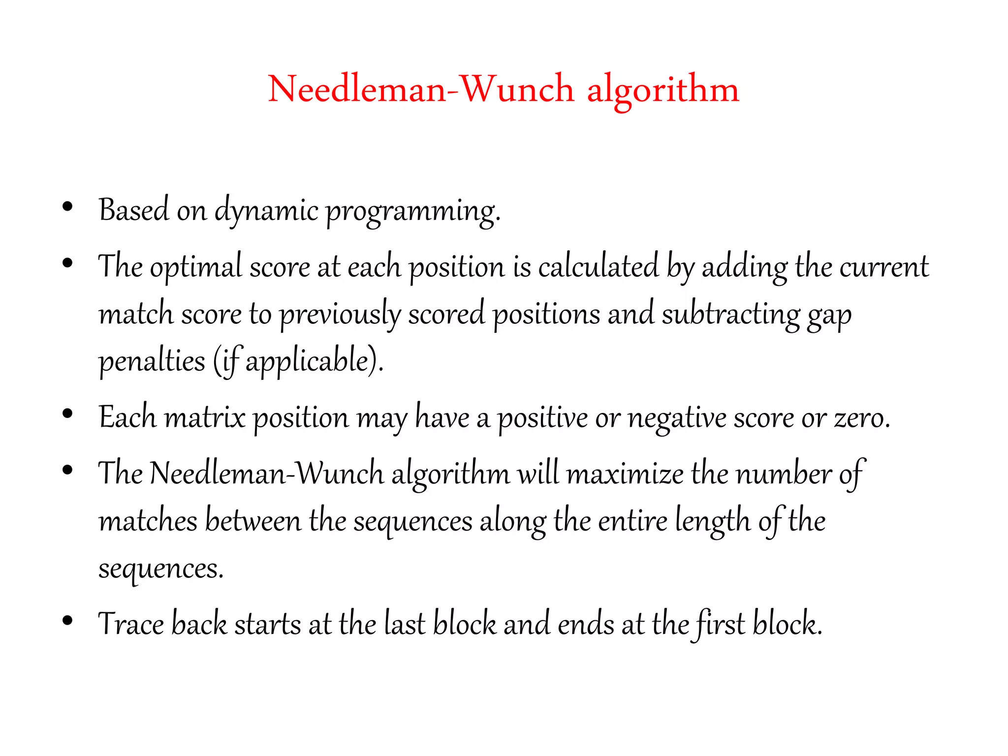 Needleman-Wunch algorithm
• Based on dynamic programming.
• The optimal score at each position is calculated by adding the current
match score to previously scored positions and subtracting gap
penalties (if applicable).
• Each matrix position may have a positive or negative score or zero.
• The Needleman-Wunch algorithm will maximize the number of
matches between the sequences along the entire length of the
sequences.
• Trace back starts at the last block and ends at the first block.
 