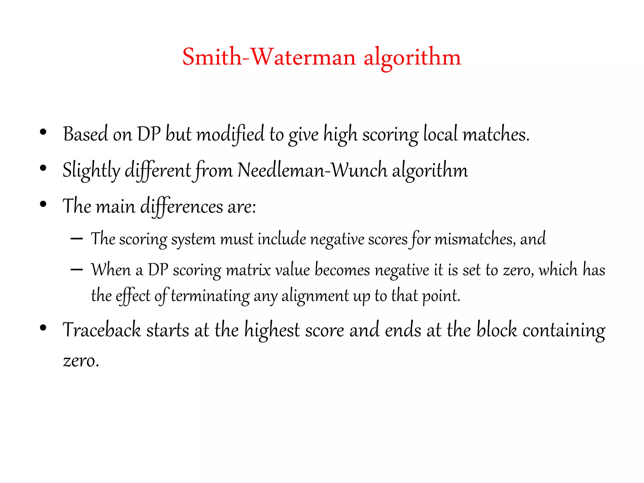 Smith-Waterman algorithm
• Based on DP but modified to give high scoring local matches.
• Slightly different from Needleman-Wunch algorithm
• The main differences are:
– The scoring system must include negative scores for mismatches, and
– When a DP scoring matrix value becomes negative it is set to zero, which has
the effect of terminating any alignment up to that point.
• Traceback starts at the highest score and ends at the block containing
zero.
 