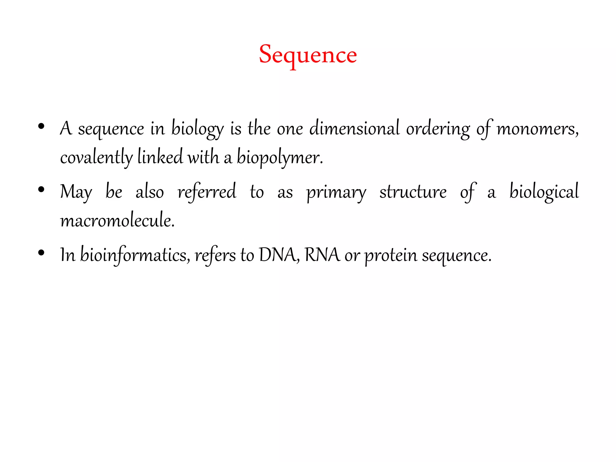 Sequence
• A sequence in biology is the one dimensional ordering of monomers,
covalently linked with a biopolymer.
• May be also referred to as primary structure of a biological
macromolecule.
• In bioinformatics, refers to DNA, RNA or protein sequence.
 