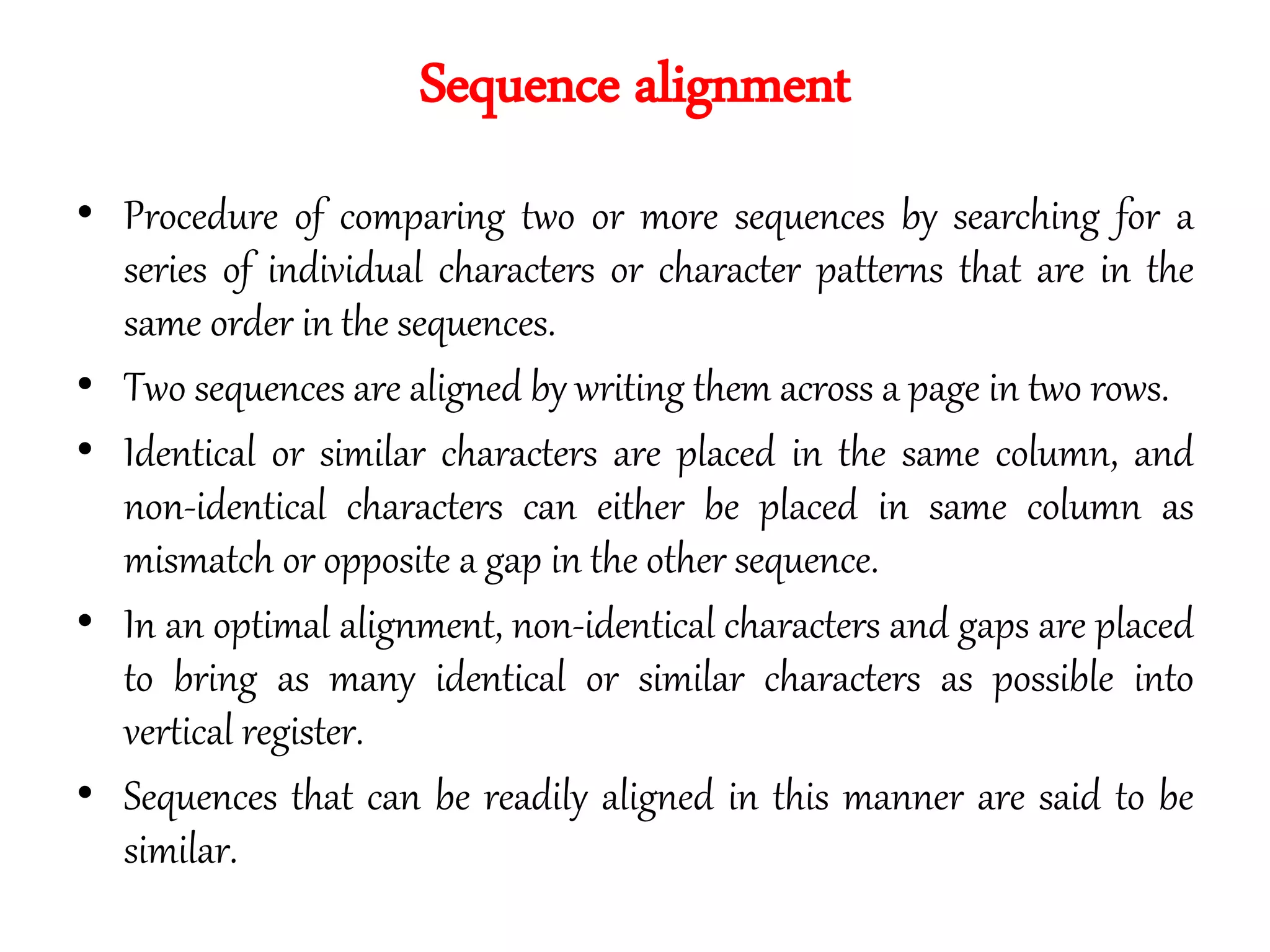 Sequence alignment
• Procedure of comparing two or more sequences by searching for a
series of individual characters or character patterns that are in the
same order in the sequences.
• Two sequences are aligned by writing them across a page in two rows.
• Identical or similar characters are placed in the same column, and
non-identical characters can either be placed in same column as
mismatch or opposite a gap in the other sequence.
• In an optimal alignment, non-identical characters and gaps are placed
to bring as many identical or similar characters as possible into
vertical register.
• Sequences that can be readily aligned in this manner are said to be
similar.
 