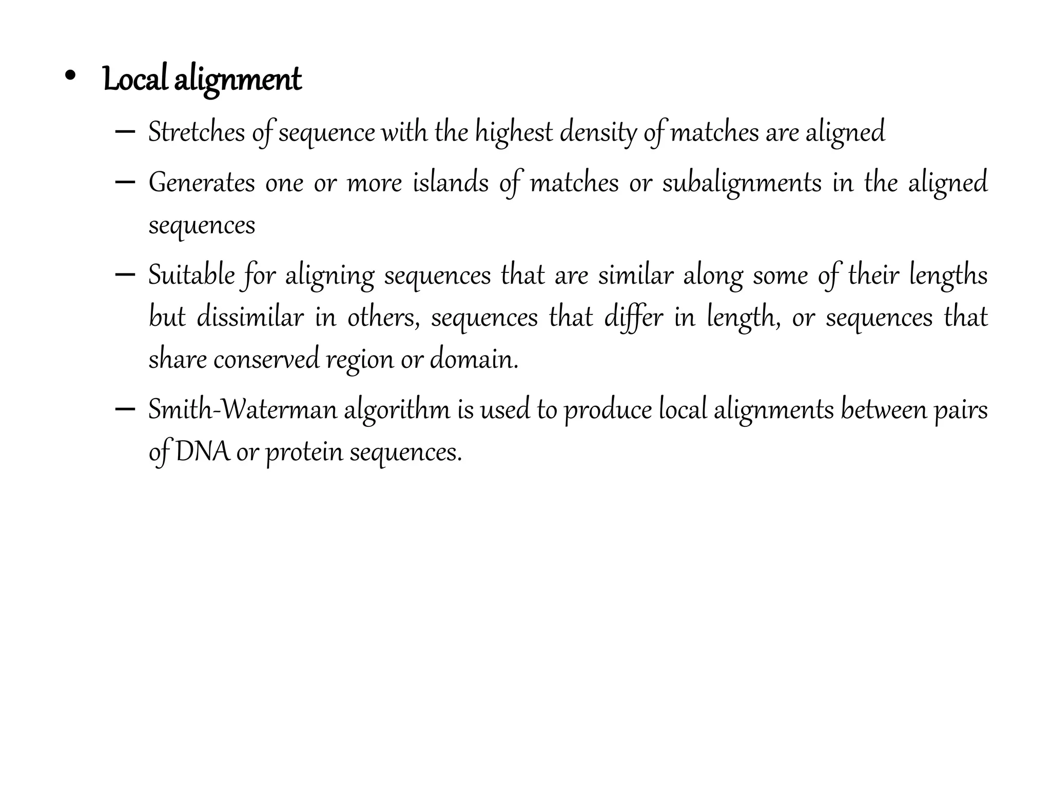 • Local alignment
– Stretches of sequence with the highest density of matches are aligned
– Generates one or more islands of matches or subalignments in the aligned
sequences
– Suitable for aligning sequences that are similar along some of their lengths
but dissimilar in others, sequences that differ in length, or sequences that
share conserved region or domain.
– Smith-Waterman algorithm is used to produce local alignments between pairs
of DNA or protein sequences.
 