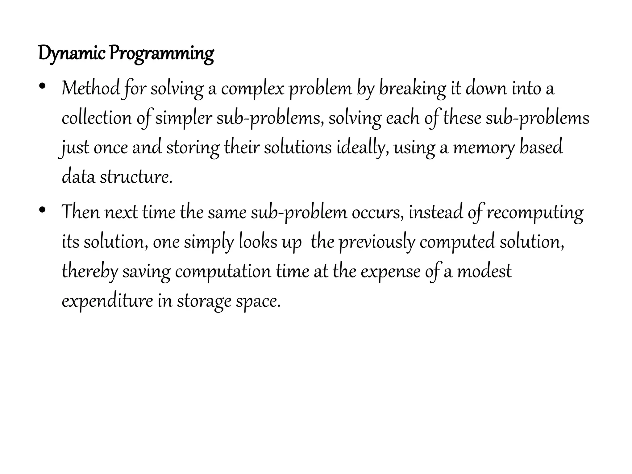 DynamicProgramming
• Method for solving a complex problem by breaking it down into a
collection of simpler sub-problems, solving each of these sub-problems
just once and storing their solutions ideally, using a memory based
data structure.
• Then next time the same sub-problem occurs, instead of recomputing
its solution, one simply looks up the previously computed solution,
thereby saving computation time at the expense of a modest
expenditure in storage space.
 