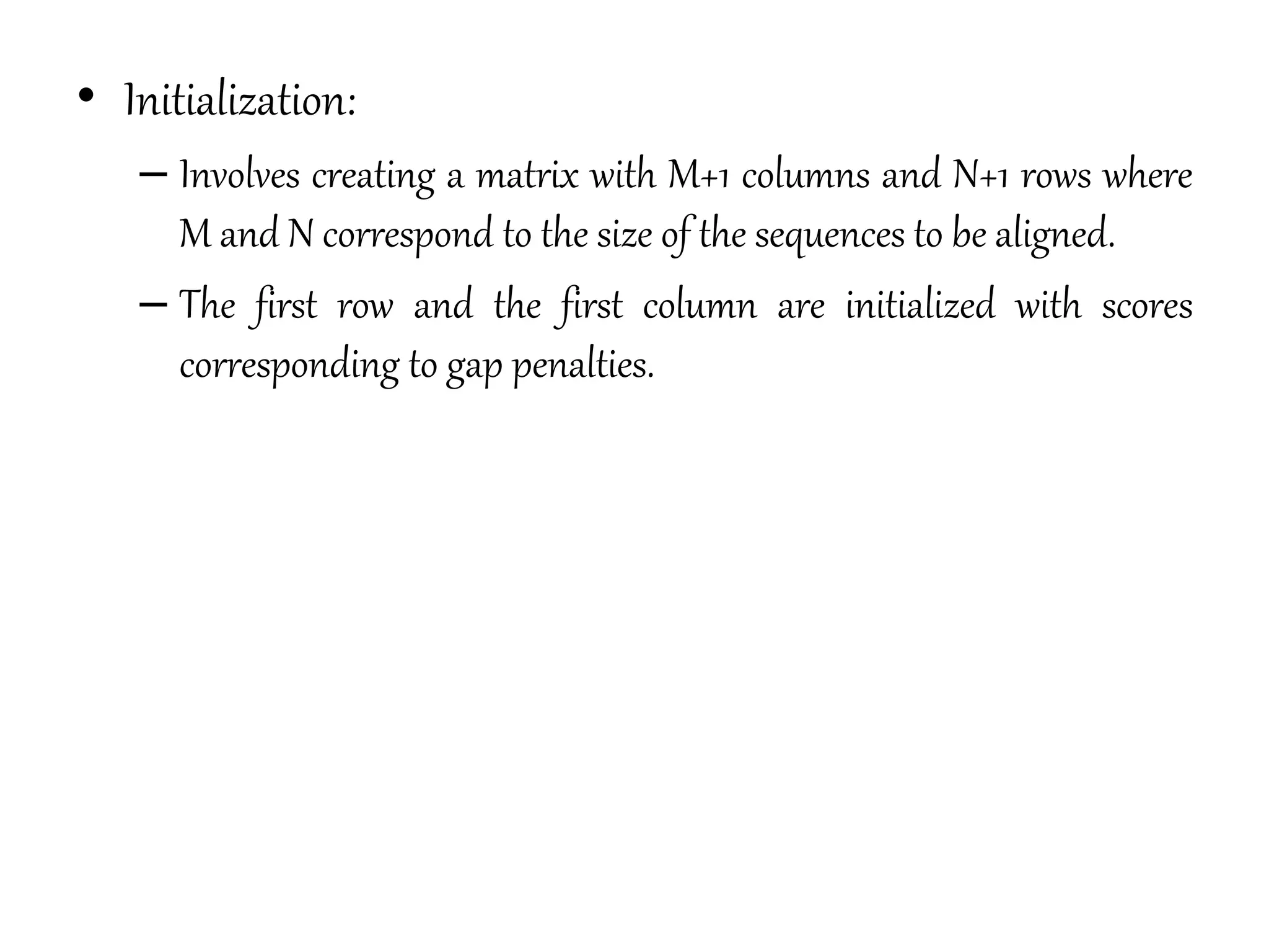 • Initialization:
– Involves creating a matrix with M+1 columns and N+1 rows where
M and N correspond to the size of the sequences to be aligned.
– The first row and the first column are initialized with scores
corresponding to gap penalties.
 