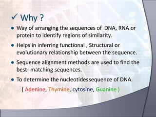 ● Way of arranging the sequences of DNA, RNA or
protein to identify regions of similarity.
● Helps in inferring functional , Structural or
evolutionary relationship between the sequence.
● Sequence alignment methods are used to find the
best- matching sequences.
● To determine the nucleotidessequence of DNA.
( Adenine, Thymine, cytosine, Guanine )
 Why ?
 