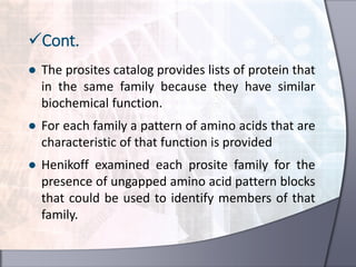 ● The prosites catalog provides lists of protein that
in the same family because they have similar
biochemical function.
● For each family a pattern of amino acids that are
characteristic of that function is provided
● Henikoff examined each prosite family for the
presence of ungapped amino acid pattern blocks
that could be used to identify members of that
family.
Cont.
 