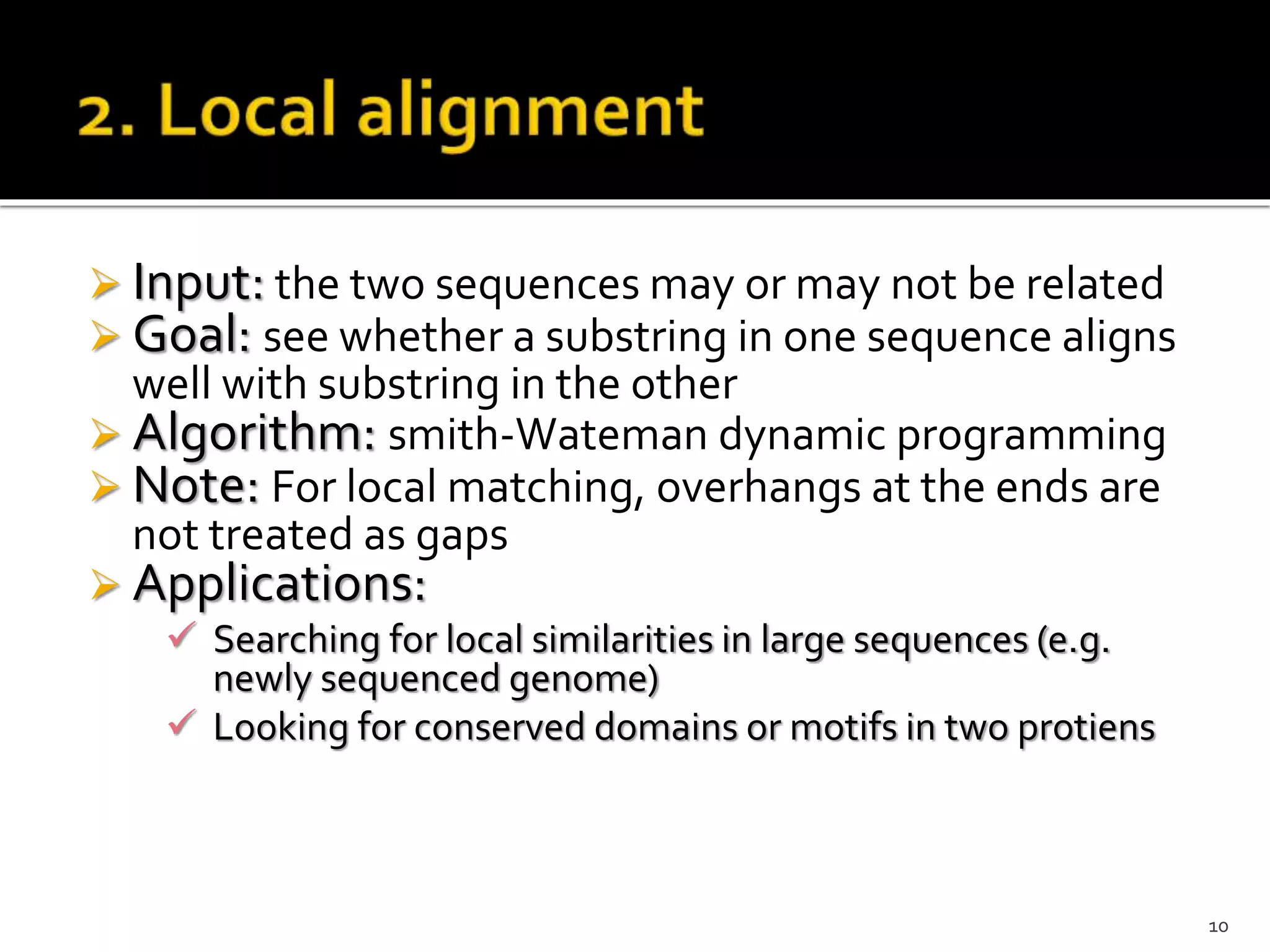  Input: the two sequences may or may not be related
 Goal: see whether a substring in one sequence aligns
well with substring in the other
 Algorithm: smith-Wateman dynamic programming
 Note: For local matching, overhangs at the ends are
not treated as gaps
 Applications:
 Searching for local similarities in large sequences (e.g.
newly sequenced genome)
 Looking for conserved domains or motifs in two protiens
10
 