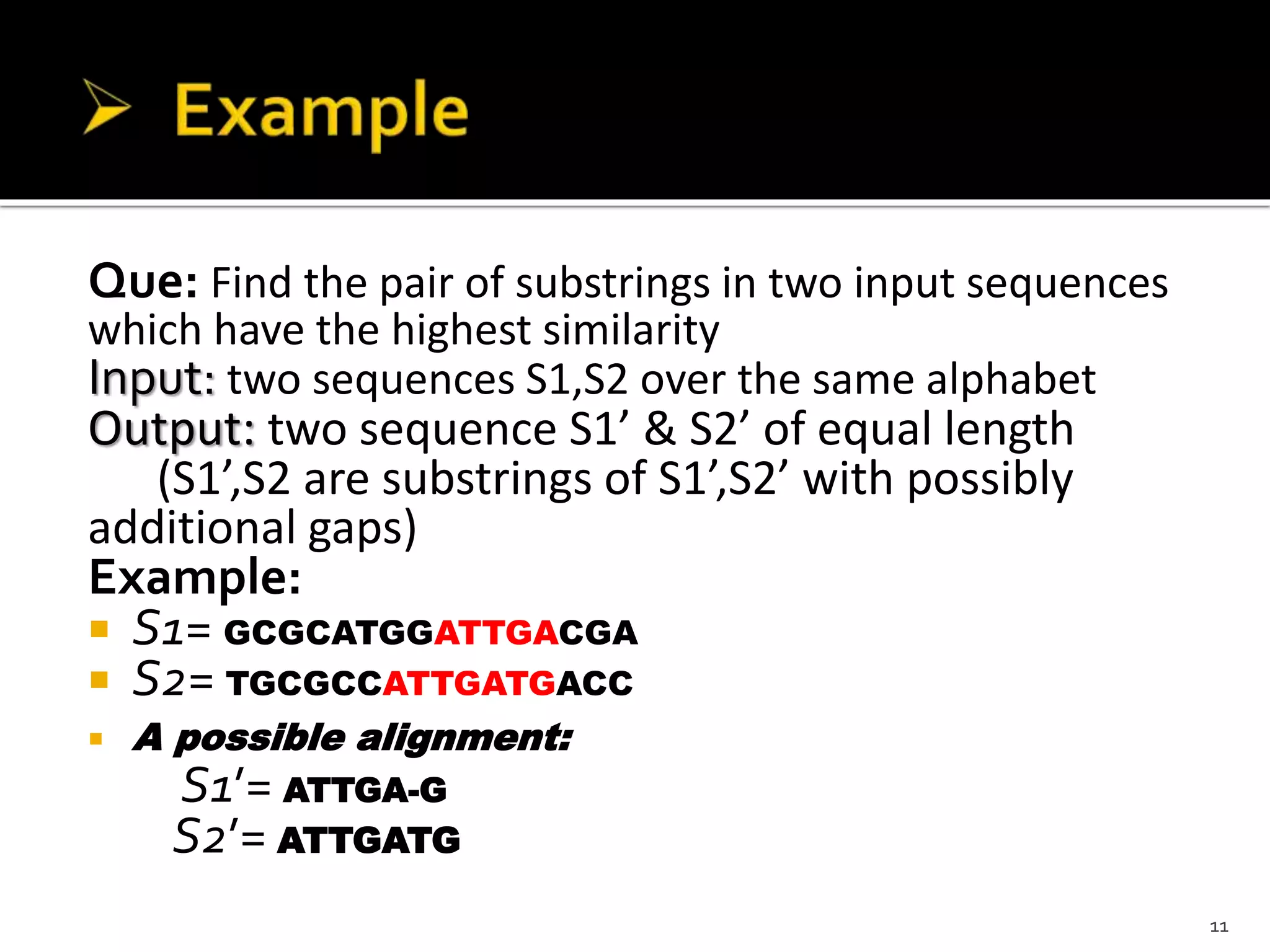 Que: Find the pair of substrings in two input sequences
which have the highest similarity
Input: two sequences S1,S2 over the same alphabet
Output: two sequence S1’ & S2’ of equal length
(S1’,S2 are substrings of S1’,S2’ with possibly
additional gaps)
Example:
 S1= GCGCATGGATTGACGA
 S2= TGCGCCATTGATGACC
 A possible alignment:
S1’= ATTGA-G
S2’= ATTGATG
11
 