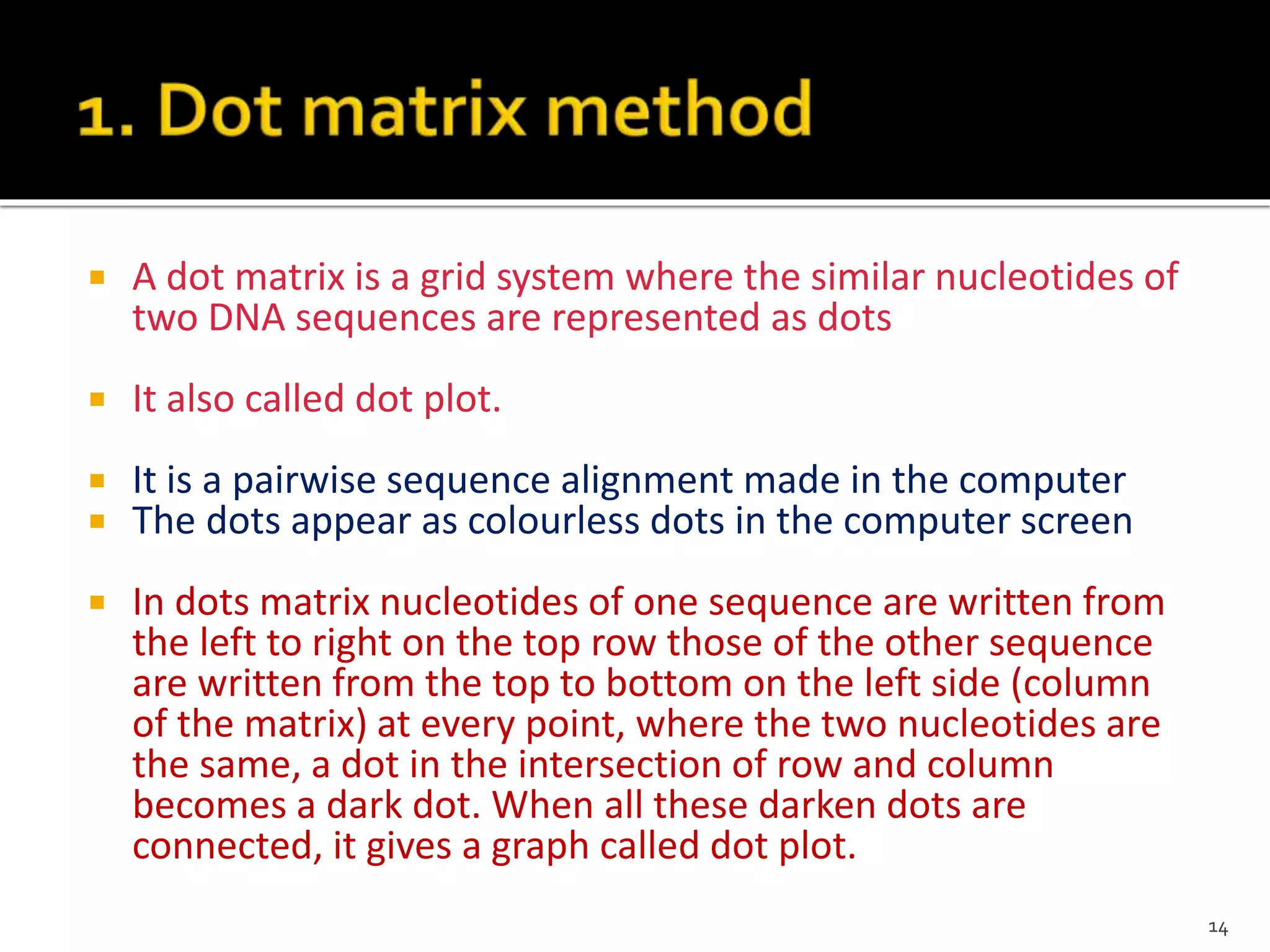  A dot matrix is a grid system where the similar nucleotides of
two DNA sequences are represented as dots
 It also called dot plot.
 It is a pairwise sequence alignment made in the computer
 The dots appear as colourless dots in the computer screen
 In dots matrix nucleotides of one sequence are written from
the left to right on the top row those of the other sequence
are written from the top to bottom on the left side (column
of the matrix) at every point, where the two nucleotides are
the same, a dot in the intersection of row and column
becomes a dark dot. When all these darken dots are
connected, it gives a graph called dot plot.
14
 