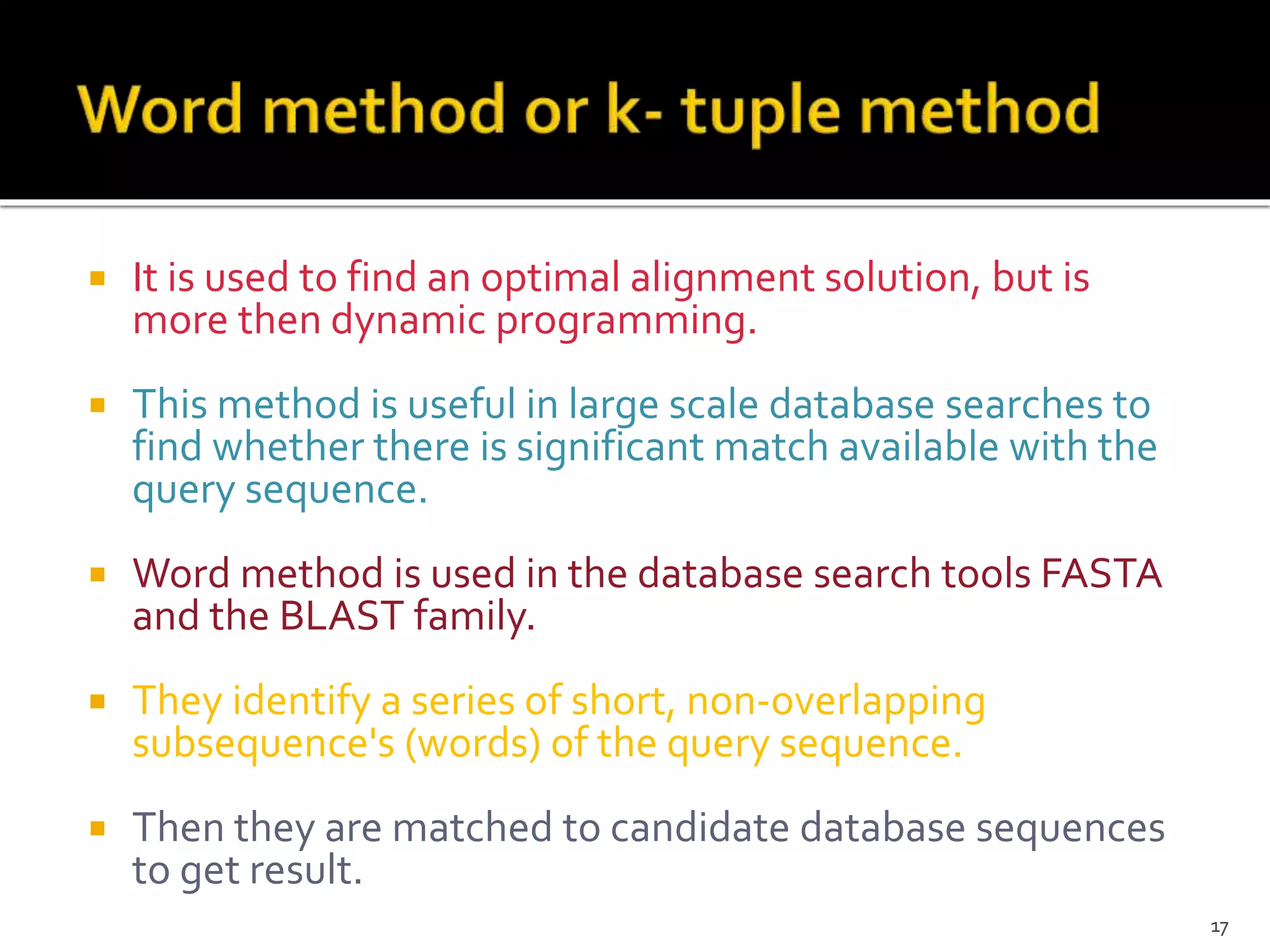  It is used to find an optimal alignment solution, but is
more then dynamic programming.
 This method is useful in large scale database searches to
find whether there is significant match available with the
query sequence.
 Word method is used in the database search tools FASTA
and the BLAST family.
 They identify a series of short, non-overlapping
subsequence's (words) of the query sequence.
 Then they are matched to candidate database sequences
to get result.
17
 