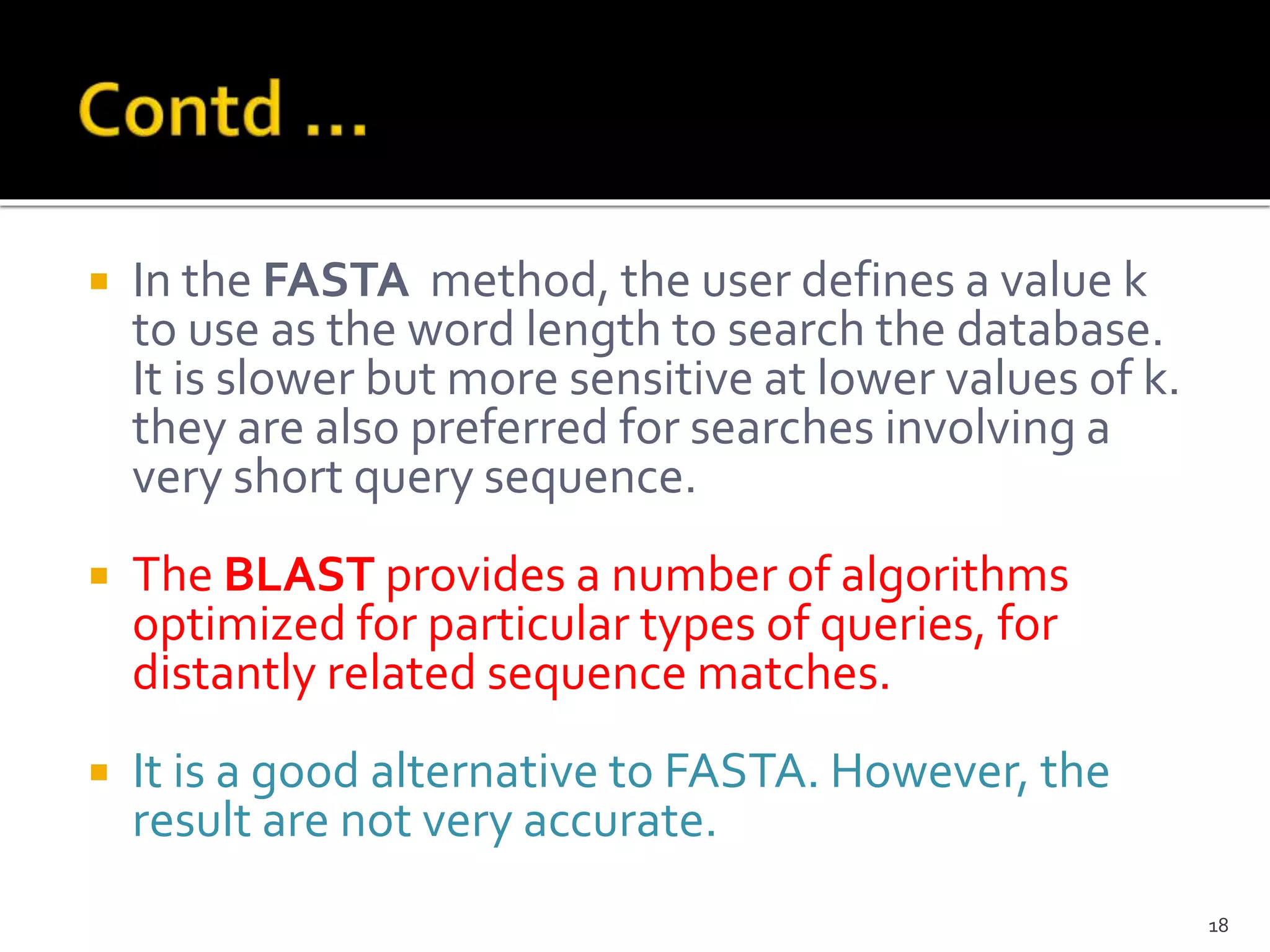  In the FASTA method, the user defines a value k
to use as the word length to search the database.
It is slower but more sensitive at lower values of k.
they are also preferred for searches involving a
very short query sequence.
 The BLAST provides a number of algorithms
optimized for particular types of queries, for
distantly related sequence matches.
 It is a good alternative to FASTA. However, the
result are not very accurate.
18
 