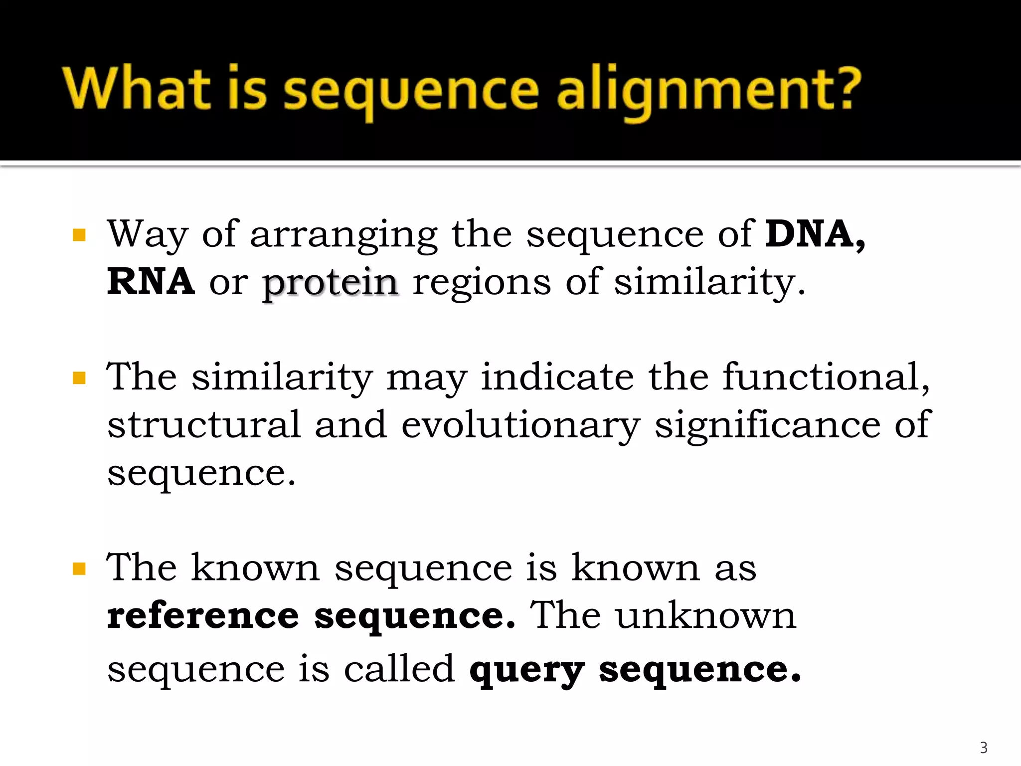  Way of arranging the sequence of DNA,
RNA or protein regions of similarity.
 The similarity may indicate the functional,
structural and evolutionary significance of
sequence.
 The known sequence is known as
reference sequence. The unknown
sequence is called query sequence.
3
 