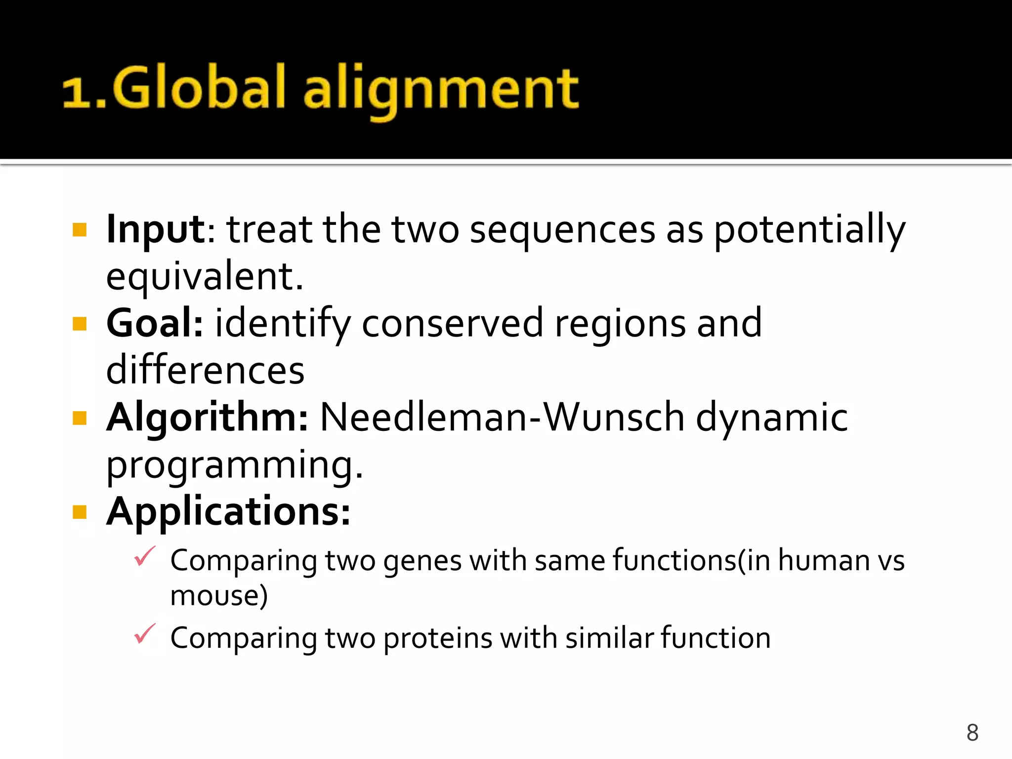  Input: treat the two sequences as potentially
equivalent.
 Goal: identify conserved regions and
differences
 Algorithm: Needleman-Wunsch dynamic
programming.
 Applications:
 Comparing two genes with same functions(in human vs
mouse)
 Comparing two proteins with similar function
8
 