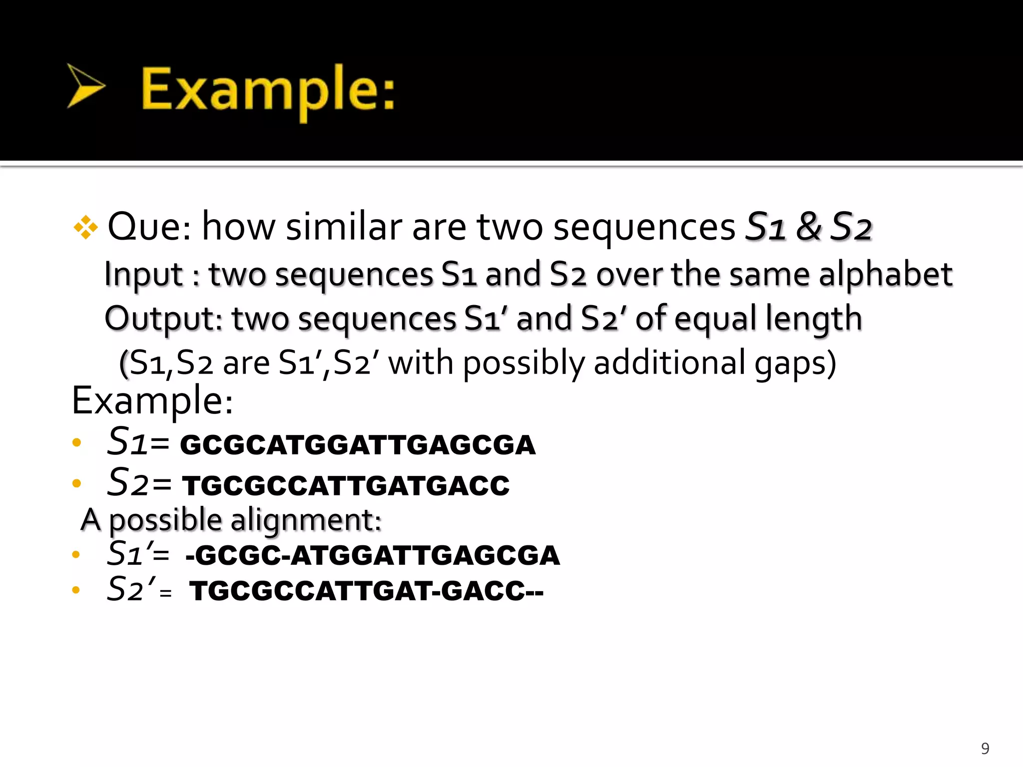  Que: how similar are two sequences S1 & S2
Input : two sequences S1 and S2 over the same alphabet
Output: two sequences S1’ and S2’ of equal length
(S1,S2 are S1’,S2’ with possibly additional gaps)
Example:
• S1= GCGCATGGATTGAGCGA
• S2= TGCGCCATTGATGACC
A possible alignment:
• S1’= -GCGC-ATGGATTGAGCGA
• S2’= TGCGCCATTGAT-GACC--
9
 