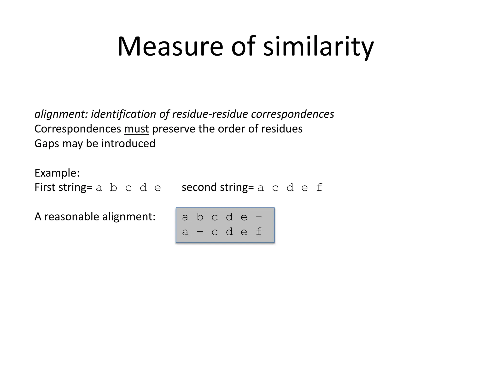 Measure of similarity
alignment: identification of residue-residue correspondences
Correspondences must preserve the order of residues
Gaps may be introduced
Example:
First string= a b c d e second string= a c d e f
A reasonable alignment: a b c d e –
a – c d e f
 