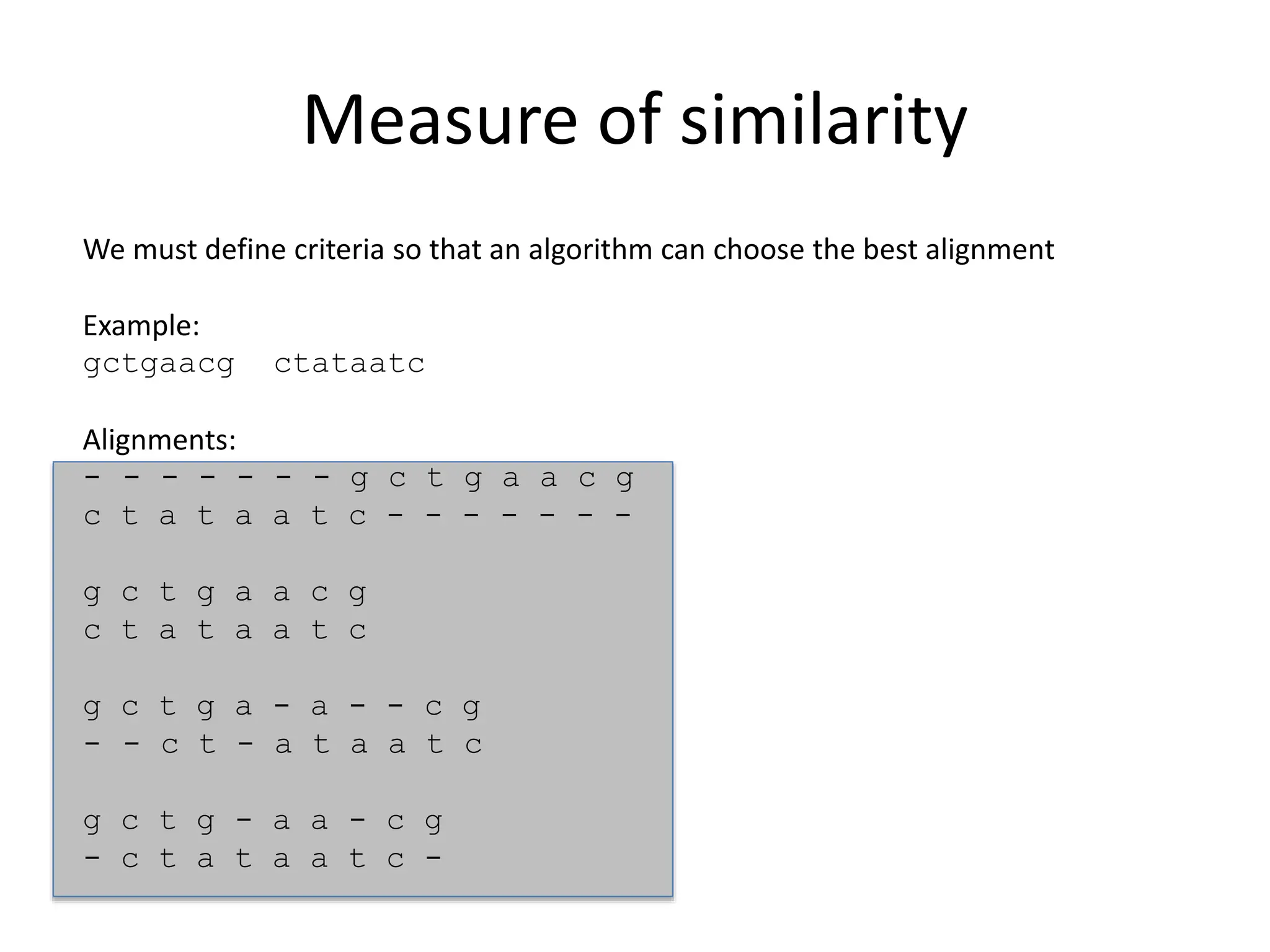 Measure of similarity
We must define criteria so that an algorithm can choose the best alignment
Example:
gctgaacg ctataatc
Alignments:
- - - - - - - g c t g a a c g
c t a t a a t c - - - - - - -
g c t g a a c g
c t a t a a t c
g c t g a - a - - c g
- - c t - a t a a t c
g c t g - a a - c g
- c t a t a a t c -
 