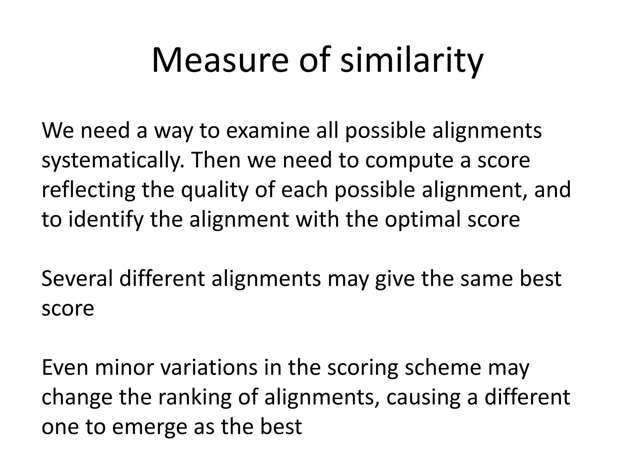 Measure of similarity
We need a way to examine all possible alignments
systematically. Then we need to compute a score
reflecting the quality of each possible alignment, and
to identify the alignment with the optimal score
Several different alignments may give the same best
score
Even minor variations in the scoring scheme may
change the ranking of alignments, causing a different
one to emerge as the best
 