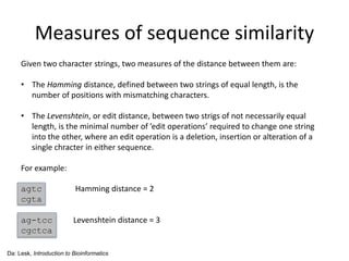 Measures of sequence similarity
Given two character strings, two measures of the distance between them are:
• The Hamming distance, defined between two strings of equal length, is the
number of positions with mismatching characters.
• The Levenshtein, or edit distance, between two strigs of not necessarily equal
length, is the minimal number of ’edit operations’ required to change one string
into the other, where an edit operation is a deletion, insertion or alteration of a
single chracter in either sequence.
For example:
agtc Hamming distance = 2
cgta
ag-tcc Levenshtein distance = 3
cgctca
Da: Lesk, Introduction to Bioinformatics
 