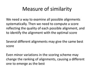 Measure of similarity
We need a way to examine all possible alignments
systematically. Then we need to compute a score
reflecting the quality of each possible alignment, and
to identify the alignment with the optimal score
Several different alignments may give the same best
score
Even minor variations in the scoring scheme may
change the ranking of alignments, causing a different
one to emerge as the best
 