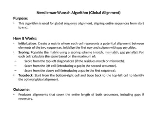 Needleman-Wunsch Algorithm (Global Alignment)
Purpose:
• This algorithm is used for global sequence alignment, aligning entire sequences from start
to end.
How It Works:
• Initialization: Create a matrix where each cell represents a potential alignment between
elements of the two sequences. Initialize the first row and column with gap penalties.
• Scoring: Populate the matrix using a scoring scheme (match, mismatch, gap penalty). For
each cell, calculate the score based on the maximum of:
– Score from the top-left diagonal cell (if the residues match or mismatch).
– Score from the left cell (introducing a gap in the second sequence).
– Score from the above cell (introducing a gap in the first sequence).
• Traceback: Start from the bottom-right cell and trace back to the top-left cell to identify
the optimal global alignment.
Outcome:
• Produces alignments that cover the entire length of both sequences, including gaps if
necessary.
 