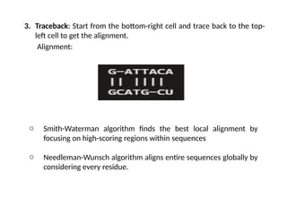 3. Traceback: Start from the bottom-right cell and trace back to the top-
left cell to get the alignment.
Alignment:
o Smith-Waterman algorithm finds the best local alignment by
focusing on high-scoring regions within sequences
o Needleman-Wunsch algorithm aligns entire sequences globally by
considering every residue.
 