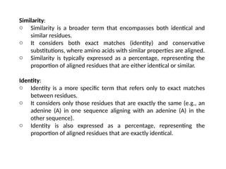 Similarity:
o Similarity is a broader term that encompasses both identical and
similar residues.
o It considers both exact matches (identity) and conservative
substitutions, where amino acids with similar properties are aligned.
o Similarity is typically expressed as a percentage, representing the
proportion of aligned residues that are either identical or similar.
Identity:
o Identity is a more specific term that refers only to exact matches
between residues.
o It considers only those residues that are exactly the same (e.g., an
adenine (A) in one sequence aligning with an adenine (A) in the
other sequence).
o Identity is also expressed as a percentage, representing the
proportion of aligned residues that are exactly identical.
 