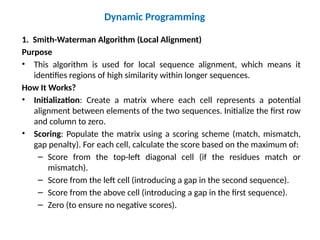 Dynamic Programming
1. Smith-Waterman Algorithm (Local Alignment)
Purpose
• This algorithm is used for local sequence alignment, which means it
identifies regions of high similarity within longer sequences.
How It Works?
• Initialization: Create a matrix where each cell represents a potential
alignment between elements of the two sequences. Initialize the first row
and column to zero.
• Scoring: Populate the matrix using a scoring scheme (match, mismatch,
gap penalty). For each cell, calculate the score based on the maximum of:
– Score from the top-left diagonal cell (if the residues match or
mismatch).
– Score from the left cell (introducing a gap in the second sequence).
– Score from the above cell (introducing a gap in the first sequence).
– Zero (to ensure no negative scores).
 