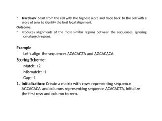 • Traceback: Start from the cell with the highest score and trace back to the cell with a
score of zero to identify the best local alignment.
Outcome:
• Produces alignments of the most similar regions between the sequences, ignoring
non-aligned regions.
Example
Let's align the sequences ACACACTA and AGCACACA.
Scoring Scheme:
Match: +2
Mismatch: -1
Gap: -1
1. Initialization: Create a matrix with rows representing sequence
AGCACACA and columns representing sequence ACACACTA. Initialize
the first row and column to zero.
 
