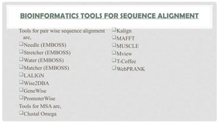 BIOINFORMATICS TOOLS FOR SEQUENCE ALIGNMENT
Tools for pair wise sequence alignment
are,
Needle (EMBOSS)
Stretcher (EMBOSS)
Water (EMBOSS)
Matcher (EMBOSS)
LALIGN
Wise2DBA
GeneWise
PromoterWise
Tools for MSA are,
Clustal Omega
Kalign
MAFFT
MUSCLE
Mview
T-Coffee
WebPRANK
 
