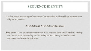 SEQUENCE IDENTITY
It refers to the percentage of matches of same amino acids residues between two
aligned sequences.
ATCGGC and ATCGGC are Identical
Safe zone: If two protein sequences are 30% or more than 30% identical, so they
are in safe zone means they are homologous and closely related to same
ancestors, such zone is safe zone.
 