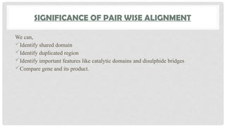 SIGNIFICANCE OF PAIR WISE ALIGNMENT
We can,
Identify shared domain
Identify duplicated region
Identify important features like catalytic domains and disulphide bridges
Compare gene and its product.
 