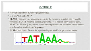 K-TUPLE
More efficient than dynamic programming
E.g. BLAST and FASTA
BLAST : discovery of a unknown gene in the mouse, a scientist will typically
perform a BLAST with the human genome to see if human carry similar gene.
BLAST will identify sequences in the human genome that resemble to the mouse
gene based on similarity of sequence.
FASTA: text based format for representing nucleotide or protein sequence.
 