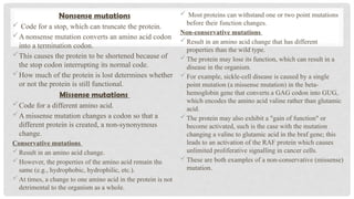 Nonsense mutations
 Code for a stop, which can truncate the protein.
A nonsense mutation converts an amino acid codon
into a termination codon.
This causes the protein to be shortened because of
the stop codon interrupting its normal code.
How much of the protein is lost determines whether
or not the protein is still functional.
Missense mutations
Code for a different amino acid.
A missense mutation changes a codon so that a
different protein is created, a non-synonymous
change.
Conservative mutations
Result in an amino acid change.
However, the properties of the amino acid remain the
same (e.g., hydrophobic, hydrophilic, etc.).
At times, a change to one amino acid in the protein is not
detrimental to the organism as a whole.
 Most proteins can withstand one or two point mutations
before their function changes.
Non-conservative mutations
Result in an amino acid change that has different
properties than the wild type.
The protein may lose its function, which can result in a
disease in the organism.
For example, sickle-cell disease is caused by a single
point mutation (a missense mutation) in the beta-
hemoglobin gene that converts a GAG codon into GUG,
which encodes the amino acid valine rather than glutamic
acid.
The protein may also exhibit a "gain of function" or
become activated, such is the case with the mutation
changing a valine to glutamic acid in the braf gene; this
leads to an activation of the RAF protein which causes
unlimited proliferative signalling in cancer cells.
These are both examples of a non-conservative (missense)
mutation.
 