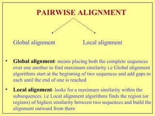 PAIRWISE ALIGNMENT   Global alignment   Local alignment  Global alignment -  means placing both the complete sequences over one another to find maximum similarity i.e Global alignment algorithms start at the beginning of two sequences and add gaps to each until the end of one is reached Local alignment -  looks for a maximum similarity within the subsequences. i.e Local alignment algorithms finds the region (or regions) of highest similarity between two sequences and build the alignment outward from there 