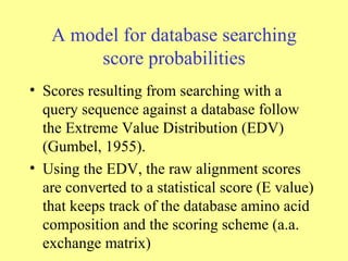 A model for database searching score probabilities Scores resulting from searching with a query sequence against a database follow the Extreme Value Distribution (EDV) (Gumbel, 1955). Using the EDV, the raw alignment scores are converted to a statistical score (E value) that keeps track of the database amino acid composition and the scoring scheme (a.a. exchange matrix)  