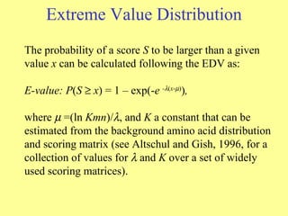 Extreme Value Distribution The probability of a score  S  to be larger than a given value  x  can be calculated following the EDV as:  E-value: P ( S     x ) = 1 – exp(- e  -  ( x -  ) ) ,  where      =(ln  Kmn )/  , and  K  a constant that can be estimated from the background amino acid distribution and scoring matrix (see Altschul and Gish, 1996, for a collection of values for    and  K  over a set of widely used scoring matrices).  