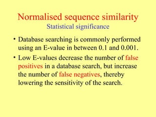 Normalised sequence similarity Statistical significance Database searching is commonly performed using an E-value in between 0.1 and 0.001. Low E-values decrease the number of  false positives  in a database search, but increase the number of  false negatives , thereby lowering the sensitivity of the search.   