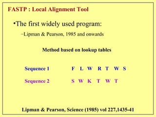 FASTP : Local Alignment Tool Sequence 1  F  L  W  R  T  W  S Sequence 2  S  W  K  T  W  T Method based on lookup tables Lipman & Pearson, Science (1985) vol 227,1435-41 The first widely used program: Lipman & Pearson, 1985 and onwards 