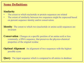 Some Definitions   Similarity   The extent to which nucleotide or protein sequences are related  The extent of similarity between two sequences might be expressed based on percent sequence identity and/or conservation.  Identity   The extent to which two (nucleotide or amino acid) sequences are invariant Conservation   Changes at a specific position of an amino acid or less commonly, a DNA sequence, that preserves the physico-chemical properties of the original residue Optimal Alignment   An alignment of two sequences with the highest possible score  Query   The input sequence which is compared to all entries in database 