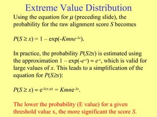 Extreme Value Distribution Using the equation for     (preceding slide), the probability for the raw alignment score  S  becomes  P ( S     x ) = 1 – exp(- Kmne -  x ). In practice, the probability  P ( S  x ) is estimated using the approximation 1 – exp(- e -x )    e -x , which is valid for large values of  x . This leads to a simplification of the equation for  P ( S  x ): P ( S    x )    e -  (x-  )  = Kmn e -  x . The lower the probability (E value) for a given threshold value x, the more significant the score  S .  