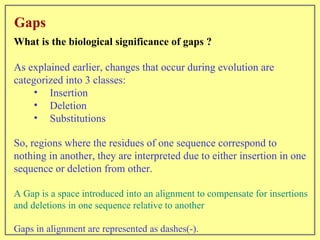 Gaps What is the biological significance of gaps ? As explained earlier, changes that occur during evolution are categorized into 3 classes: Insertion Deletion Substitutions So, regions where the residues of one sequence correspond to nothing in another, they are interpreted due to either insertion in one sequence or deletion from other. A Gap is a space introduced into an alignment to compensate for insertions and deletions in one sequence relative to another Gaps in alignment are represented as dashes(-). 