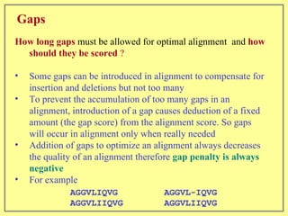Gaps How long gaps  must be allowed for optimal alignment  and  how should they be scored  ?  Some gaps can be introduced in alignment to compensate for insertion and deletions but not too many To prevent the accumulation of too many gaps in an alignment, introduction of a gap causes deduction of a fixed amount (the gap score) from the alignment score. So gaps will occur in alignment only when really needed Addition of gaps to optimize an alignment always decreases the quality of an alignment therefore  gap penalty is always negative For example AGGVLIQVG  AGGVLIIQVG AGGVL-IQVG   AGGVLIIQVG 